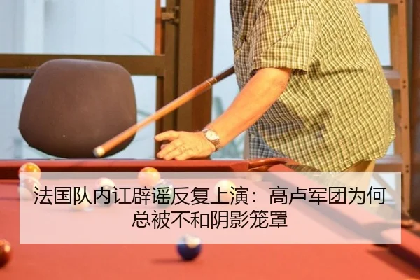 法国队内讧辟谣反复上演：高卢军团为何总被不和阴影笼罩